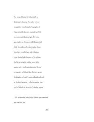 The scene of the narrative then shifts to
the palace in Samaria. The author of this
story differs from the earlier biographer of
Elijah in that he does not scruple to set Ahab
in a somewhat ridiculous light. The king
goes back in an ill-temper, and, like a spoiled
child, throws himself on his couch at dinner-
time, turns away his face, and will eat no
bread. Jezebel asks the cause of his sadness.
She has no scruples; nothing seems unfair
against such a confirmed adherent of the law
of Jehovah^ as Naboth. Dost thou now govern
the kingdom of Israel ? Arise, and eat bread, and
let thy heart be merry; I will give thee the vine-
yard of Naboth the Jezreelite, Truly that saying
^ It is not intended to imply that Naboth was acquainted
with a written law.
207
 