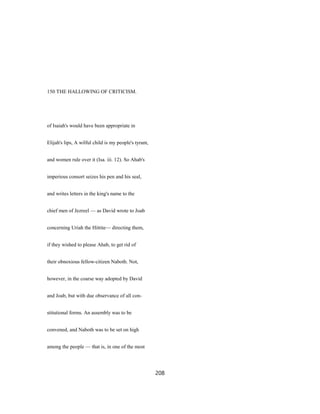150 THE HALLOWING OF CRITICISM.
of Isaiah's would have been appropriate in
Elijah's lips, A wilful child is my people's tyrant,
and women rule over it (Isa. iii. 12). So Ahab's
imperious consort seizes his pen and his seal,
and writes letters in the king's name to the
chief men of Jezreel — as David wrote to Joab
concerning Uriah the Hittite— directing them,
if they wished to please Ahab, to get rid of
their obnoxious fellow-citizen Naboth. Not,
however, in the coarse way adopted by David
and Joab, but with due observance of all con-
stitutional forms. An assembly was to be
convened, and Naboth was to be set on high
among the people — that is, in one of the most
208
 