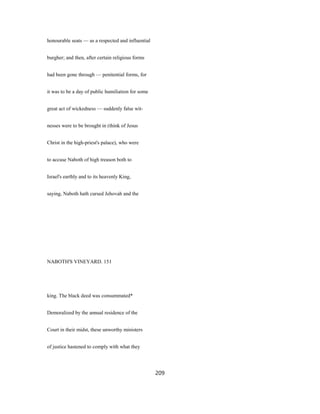 honourable seats — as a respected and influential
burgher; and then, after certain religious forms
had been gone through — penitential forms, for
it was to be a day of public humiliation for some
great act of wickedness — suddenly false wit-
nesses were to be brought in (think of Jesus
Christ in the high-priest's palace), who were
to accuse Naboth of high treason both to
Israel's earthly and to its heavenly King,
saying, Naboth hath cursed Jehovah and the
NABOTH'S VINEYARD. 151
king. The black deed was consummated*
Demoralized by the annual residence of the
Court in their midst, these unworthy ministers
of justice hastened to comply with what they
209
 