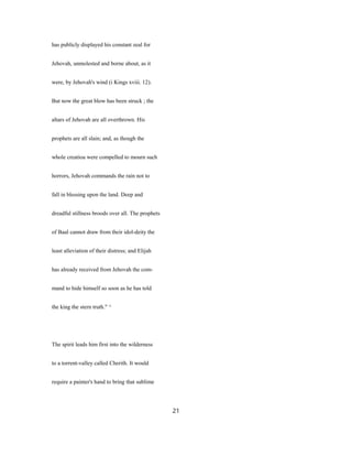 has publicly displayed his constant zeal for
Jehovah, unmolested and borne about, as it
were, by Jehovah's wind (i Kings xviii. 12).
But now the great blow has been struck ; the
altars of Jehovah are all overthrown. His
prophets are all slain; and, as though the
whole creatioa were compelled to mourn such
horrors, Jehovah commands the rain not to
fall in blessing upon the land. Deep and
dreadful stillness broods over all. The prophets
of Baal cannot draw from their idol-deity the
least alleviation of their distress; and Elijah
has already received from Jehovah the com-
mand to hide himself so soon as he has told
the king the stern truth." ^
The spirit leads him first into the wilderness
to a torrent-valley called Cherith. It would
require a painter's hand to bring that sublime
21
 
