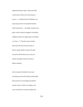 supposed the king's request. Again one thinks
of later times (I believe the writer meant us
to do so — in telling the tale of Naboth he was
expressing his horror of the judicial murders
which he had seen) — one thinks of Isaiah's com-
plaint, And he looked for judgment^ but behold
shedding of blood; for righteousness, but behold
a cry (Isa. v. 7). Then they sent to Jezebel
(they knew that she was the true king of
Israel), saying, Naboth is stoned. They did
not need to tell her that his sons were also
stoned, according to the grim custom of
Hebrew antiquity.
So the vineyard is forfeited to the crown ;
and Ahab goes down (for Samaria stands higher
than Jezreel) to visit his bright and cheerful
summer retreat, to which so strangely, as he
says to himself, this convenient addition has
210
 
