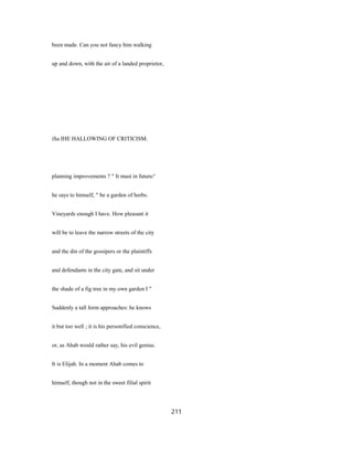 been made. Can you not fancy him walking
up and down, with the air of a landed proprietor,
iSa IHE HALLOWING OF CRITICISM.
planning improvements ? " It must in future/'
he says to himself, " be a garden of herbs.
Vineyards enough I have. How pleasant it
will be to leave the narrow streets of the city
and the din of the gossipers or the plaintiffs
and defendants in the city gate, and sit under
the shade of a fig tree in my own garden I "
Suddenly a tall form approaches: he knows
it but too well ; it is his personified conscience,
or, as Ahab would rather say, his evil genius.
It is Elijah. In a moment Ahab comes to
himself, though not in the sweet filial spirit
211
 