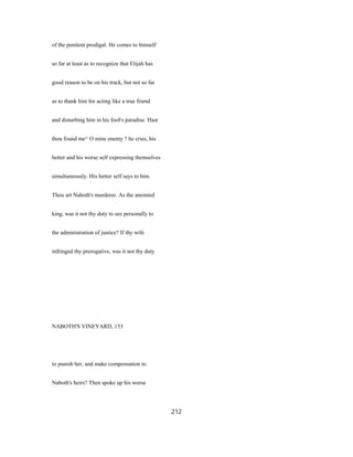 of the penitent prodigal. He comes to himself
so far at least as to recognize that Elijah has
good reason to be on his track, but not so far
as to thank him for acting like a true friend
and disturbing him in his fooFs paradise. Hast
thou found me^ O mine enemy ? he cries, his
better and his worse self expressing themselves
simultaneously. His better self says to him.
Thou art Naboth's murderer. As the anointed
king, was it not thy duty to see personally to
the administration of justice? If thy wife
infringed thy prerogative, was it not thy duty
NABOTH'S VINEYARD, 153
to punish her, and make compensation to
Naboth's heirs? Then spoke up his worse
212
 