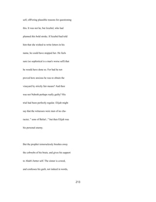 self, oflFering plausible reasons for questioning
this. It was not he, but Jezebel, who had
planned this bold stroke. If Jezebel had told
him that she wished to write letters in his
name, he could have stopped her. He feels
sure (so sophistical is a man's worse self) that
he would have done so. For had he not
proved how anxious he was to obtain the
vineyard by strictly fair means? And then
was not Naboth perhaps really guilty? His
trial had been perfectly regular. Elijah might
say that the witnesses were men of no cha-
racter, " sons of Belial ; " but then Elijah was
his personal enemy.
But the prophet remorselessly brushes away
the cobwebs of his brain, and gives his support
to Ahab's better self. The sinner is cowed,
and confesses his guilt, not indeed in words,
213
 