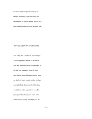 but in the expressive picture-language of
Oriental mourning. When Ahab heard this
(we are told), he rent his clothes^ and put sack" '
cloth upon his fleshy and lay in sackcloth^ and
154 ^HE HALLOWING OF CRITICISM,
went softly; that is, with slow, measured gait:
And this repentance, which, for the time at
least, was apparently sincere, was accepted by
his God. Not in his days, but in his son's
days, did the threatened judgment come upon
the family of Ahab. A small comfort to Ahab,
you might think. But ancient Jewish feeling
was different in this respect from ours. The
principle of the solidarity, the union, of the
father and his children, almost pervades the
214
 
