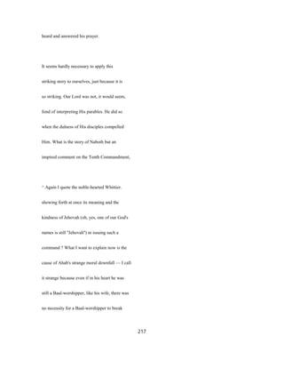 heard and answered his prayer.
It seems hardly necessary to apply this
striking story to ourselves, just because it is
so striking. Our Lord was not, it would seem,
fond of interpreting His parables. He did so
when the dulness of His disciples compelled
Him. What is the story of Naboth but an
inspired comment on the Tenth Commandment,
^ Again I quote the noble-hearted Whittier.
showing forth at once its meaning and the
kindness of Jehovah (oh, yes, one of our God's
names is still ''Jehovah'') in issuing such a
command ? What I want to explain now is the
cause of Ahab's strange moral downfall — I call
it strange because even if in his heart he was
still a Baal-worshipper, like his wife, there was
no necessity for a Baal-worshipper to break
217
 