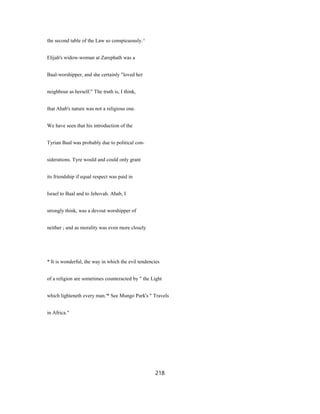 the second table of the Law so conspicuously.^
Elijah's widow-woman at Zarephath was a
Baal-worshipper, and she certainly "loved her
neighbour as herself." The truth is, I think,
that Ahab's nature was not a religious one.
We have seen that his introduction of the
Tyrian Baal was probably due to political con-
siderations. Tyre would and could only grant
its friendship if equal respect was paid in
Israel to Baal and to Jehovah. Ahab, I
strongly think, was a devout worshipper of
neither ; and as morality was even more closely
* It is wonderful, the way in which the evil tendencies
of a religion are sometimes counteracted by " the Light
which lighteneth every man.'* See Mungo Park's " Travels
in Africa."
218
 