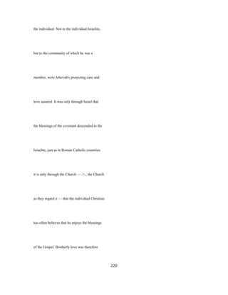 the individual. Not to the individual Israelite,
but to the community of which he was a
member, were Jehovah's protecting care and
love assured. It was only through Israel that
the blessings of the covenant descended to the
Israelite, just as in Roman Catholic countries
it is only through the Church — />., the Church
as they regard it — that the individual Christian
too often believes that he enjoys the blessings
of the Gospel. Brotherly love was therefore
220
 