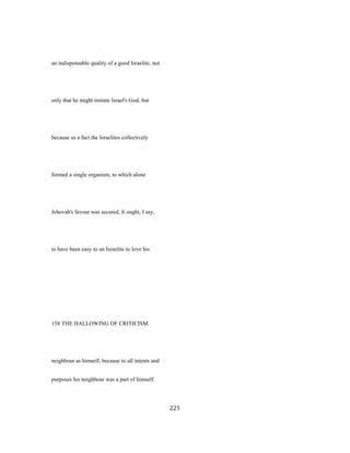 an indispensable quality of a good Israelite, not
only that he might imitate Israel's God, but
because as a fact the Israelites collectively
formed a single organism, to which alone
Jehovah's favour was secured. It ought, I say,
to have been easy to an Israelite to love his
158 THE HALLOWING OF CRITICISM.
neighbour as himself, because to all intents and
purposes his neighbour was a part of himself.
221
 