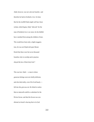 Ahab, however, was not a devout Israelite ; and
therefore he had no brotherly .love. In times
like his the twelfth Psalm might well have been
written, which begins, Help^ Jehovah^ for the
man of brotherly love is no more, for the faithful
have vanished from among the children of men.
This would have been only a slight exaggera-
tion, for was not Elijah told upon Mount
Horeb that there were but seven thousand
Israelites who in worship and in practice
obeyed the law of their holy God ?
This was how Ahab — a man in whom
generous feelings were not wholly deficient,
and who died nobly, even if he lived basely —
fell into this grievous sin. He failed to realize
that no statecraft could be a substitute for the
Divine favour, and that this favour was con-
ditional on Israel's cleaving fast to its God
222
 