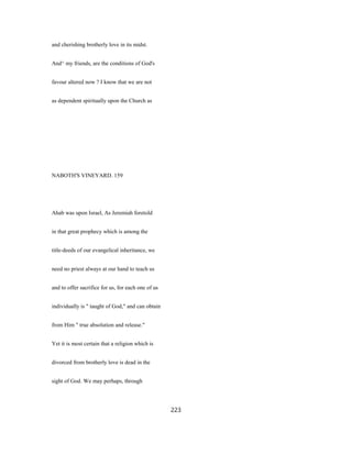 and cherishing brotherly love in its midst.
And^ my friends, are the conditions of God's
favour altered now ? I know that we are not
as dependent spiritually upon the Church as
NABOTH'S VINEYARD. 159
Ahab was upon Israel, As Jeremiah foretold
in that great prophecy which is among the
title-deeds of our evangelical inheritance, we
need no priest always at our hand to teach us
and to offer sacrifice for us, for each one of us
individually is " taught of God," and can obtain
from Him " true absolution and release."
Yet it is most certain that a religion which is
divorced from brotherly love is dead in the
sight of God. We may perhaps, through
223
 