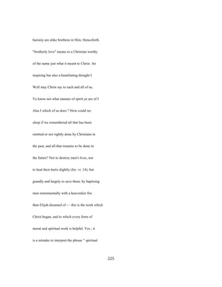 bariaiiy are alike brethren in Him. Henceforth
"brotherly love" means to a Christian worthy
of the name just what it meant to Christ. An
inspiring but also a humiliating thought I
Well may Christ say to each and all of us,
Ye know not what manner of spirit ye are of I
Alas I which of us does ? How could we
sleep if we remembered all that has been
omitted or not rightly done by Christians in
the past, and all that remains to be done in
the future? Not to destroy men's lives, nor
to heal their hurts slightly (Jer. vi. 14), but
grandly and largely to save them, by baptizing
men instrumentally with a heavenlier fire
than Elijah dreamed of — this is the work which
Christ began, and to which every form of
moral and spiritual work is helpful. Yes ; it
is a mistake to interpret the phrase " spiritual
225
 