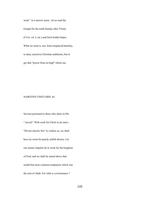 work " in a narrow sense ; let us read the
Gospel for the tenth Sunday after Trinity
(I Cor. xii. I, etc.) and form bolder hopes.
What we want is, not, from misplaced humility,
to deny ourselves Christian ambitions, but to
get that "power from on high" which our
NABOTH'S VINEYARD. i6i
Saviour promised to those who share in His
" travail." With work for Christ to do and a
"Divine electric fire" to vitalize us, we shall
have no room for purely selfish desires. Let
our master-impulse be to work for the kingdom
of God, and we shall be raised above that
sordid but most common temptation which was
the ruin of Ahab. For what is covetousness ?
226
 