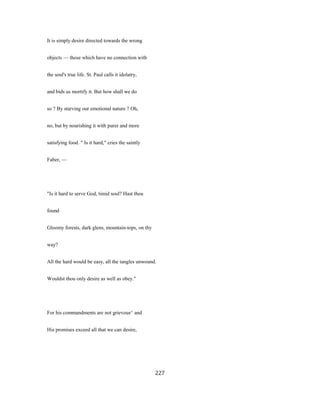 It is simply desire directed towards the wrong
objects — those which have no connection with
the soul's true life. St. Paul calls it idolatry,
and bids us mortify it. But how shall we do
so ? By starving our emotional nature ? Oh,
no, but by nourishing it with purer and more
satisfying food. " Is it hard," cries the saintly
Faber, —
"Is it hard to serve God, timid soul? Hast thou
found
Gloomy forests, dark glens, mountain-tops, on thy
way?
All the hard would be easy, all the tangles unwound.
Wouldst thou only desire as well as obey."
For his commandments are not grievous^ and
His promises exceed all that we can desire,
227
 
