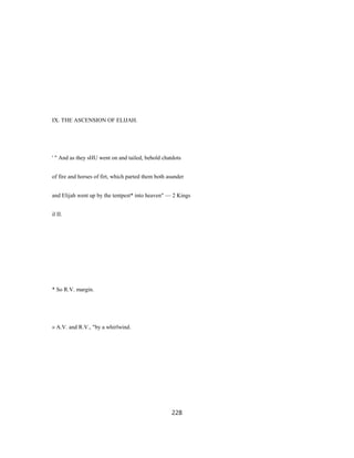 IX. THE ASCENSION OF ELIJAH.
' " And as they sHU went on and tailed, behold chatdots
of fire and horses of firt, which parted them both asunder
and Elijah went up by the tentpest* into heaven" — 2 Kings
il II.
* So R.V. margin.
» A.V. and R.V., "by a whirlwind.
228
 