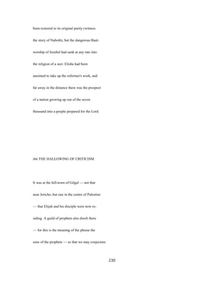 been restored to its original purity (witness
the story of Naboth), but the dangerous Baal-
worship of Jezebel had sunk at any rate into
the religion of a sect. Elisha had been
anointed to take up the reformer's work, and
far away in the distance there was the prospect
of a nation growing up out of the seven
thousand into a people prepared for the Lord.
i66 THE HALLOWING OF CRITICISM.
It was at the hill-town of Gilgal — not that
near Jericho, but one in the centre of Palestine
— that Elijah and his disciple were now re-
siding. A guild of prophets also dwelt there
— for this is the meaning of the phrase the
sons of the prophets — so that we may conjecture
230
 