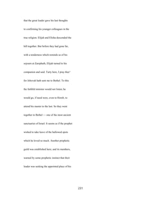 that the great leader gave his last thoughts
to confirming his younger colleagues in the
true religion. Elijah and Elisha descended the
hill together. But before they had gone far,
with a tenderness which reminds us of his
sojourn at Zarephath, Elijah turned to his
companion and said. Tarty here, I pray thee^
for Jehovah hath sent me to Bethel. To this
the faithful minister would not listen; he
would go, if need were, even to Horeb, to
attend his master to the last. So they went
together to Bethel — one of the most ancient
sanctuaries of Israel. It seems as if the prophet
wished to take leave of the hallowed spots
which he loved so much. Another prophetic
guild was established here; and its members,
warned by some prophetic instinct that their
leader was seeking the appointed place of his
231
 