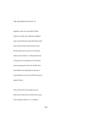 THE ASCENSION OF ELIJAH. 167
departure, came out to meet them* While
Elijah was resting, they called his companion
aside, and said, Knowest thou that Jehovah will
take away thy master from thy head to-day?
But the matter was too grave to be made the
subject of conversation. A collected mind was
as necessary for the disciple as for his master
at this turning-point in the lives of both. Once
more Elijah tried to persuade his minister to
remain behind, and once more Elisha was proof
against entreaty.
They arrived at the city of palm trees (no
palm trees are there now), and the same scenes
were repeated as before. It is a wondrous
232
 