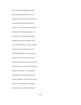 story. Does Elijah's strength begin to fail in
the hot, steaming Jordan valley ? Oh, no ;
onward he moves, drawn with cords of love by
his invisible Guide to the other side of the
Jordan — the side which, for Gilead's sake, he
loves the best. There he stands, gazing ; it is
not a noble river, but far more interesting to
him than the Abana and the Pharpar ; and if
not a wide stream, it has at any rate a resistless
rush which gives it a character of its own.
Will Elijah be detained ? for the stream is too
deep to ford. No; his God will honour him
as He honoured Moses in days of old, when He
said, Lift up thy rod^ and stretch out thine hand
over the sea, and divide it. " He ungirds the
rough mantle from around his shaggy frame;
he rolls it together, as if into a wonder-working
staff; he smites the turbid river, as though it
were a living enemy ; and the waters divide
233
 