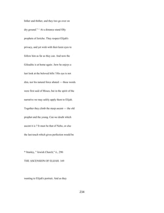 hither and thither, and they two go over on
dry ground." ^ At a distance stand fifty
prophets of Jericho. They respect Elijah's
privacy, and yet wish with their keen eyes to
follow him as far as they can. And now the
Gileadite is at home again ; how he enjoys a
last look at the beloved hills ! His eye is not
dim, nor his natural force abated — these words
were first said of Moses, but in the spirit of the
narrative we may safely apply them to Elijah.
Together they climb the steep ascent — the old
prophet and the young. Can we doubt which
ascent it is ? It must be that of Nebo, or else
the last touch which gives perfection would be
* Stanley, " Jewish Church," ii., 290.
THE ASCENSION OF ELIJAH. 169
wanting to Elijah's portrait. And as they
234
 