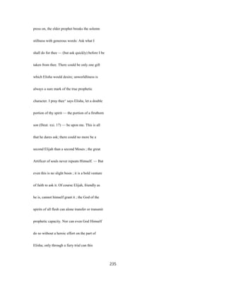 press on, the elder prophet breaks the solemn
stillness with generous words: Ask what I
shall do for thee — (but ask quickly) before I be
taken from thee. There could be only one gift
which Elisha would desire; unworldliness is
always a sure mark of the true prophetic
character. I pray thee^ says Elisha, let a double
portion of thy spirit — the portion of a firstborn
son (Deut. xxi. 17) — be upon me. This is all
that he dares ask; there could no more be a
second Elijah than a second Moses ; the great
Artificer of souls never repeats Himself. — But
even this is no slight boon ; it is a bold venture
of faith to ask it. Of course Elijah, friendly as
he is, cannot himself grant it ; the God of the
spirits of all flesh can alone transfer or transmit
prophetic capacity. Nor can even God Himself
do so without a heroic effort on the part of
Elisha; only through a fiery trial can this
235
 