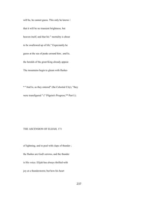 will be, he cannot guess. This only he knows 
that it will be no transient brightness, but
heaven itself, and that his " mortality is about
to be swallowed up of life." Expectantly he
gazes at the sea of peaks around him ; and lo,
the heralds of the great King already appear.
The mountains begin to gleam with flashes
* "And lo, as they entered" (the Celestial City), "they
were transfigured " (" Pilgrim's Progress,** Part I.).
THE ASCENSION OF ELIJAH, 171
of lightning, and to peal with claps of thunder ;
the flashes are God's arrows, and the thunder
is His voice. Elijah has always thrilled with
joy at a thunderstorm; but how his heart
237
 