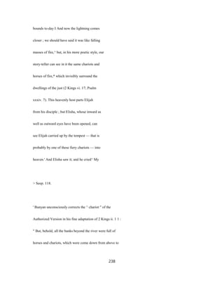 bounds to-day I And now the lightning comes
closer ; we should have said it was like falling
masses of fire,^ but, in his more poetic style, our
story-teller can see in it the same chariots and
horses of fire,* which invisibly surround the
dwellings of the just (2 Kings vi. 17; Psalm
xxxiv. 7). This heavenly host parts Elijah
from his disciple ; but Elisha, whose inward as
well as outward eyes have been opened, can
see Elijah carried up by the tempest — that is
probably by one of these fiery chariots — into
heaven.' And Elisha saw it; and he cried^ My
> Seep. 118.
' Bunyan unconsciously corrects the ^ chariot " of the
Authorized Version in his fine adaptation of 2 Kings ii. 1 1 :
" But, behold, all the banks beyond the river were full of
horses and chariots, which were come down from above to
238
 