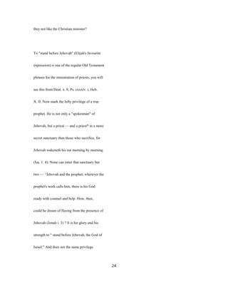 they not like the Christian minister?
To "stand before Jehovah" (Elijah's favourite
expression) is one of the regular Old Testament
phrases for the ministration of priests; you will
see this from Deut. x. 8, Ps. cxxxiv. i, Heb.
X. II. Now mark the lofty privilege of a true
prophet. He is not only a "spokesman" of
Jehovah, but a priest — and a priest* in a more
secret sanctuary than those who sacrifice, for
Jehovah wakeneth his ear morning by morning
(Isa. 1. 4). None can enter that sanctuary but
two — ^Jehovah and the prophet; wherever the
prophet's work calls him, there is his God
ready with counsel and help. How, then,
could he dream of fleeing from the presence of
Jehovah (Jonah i. 3) ? It is his glory and his
strength to " stand before Jehovah, the God of
Israel." And does not the same privilege
24
 