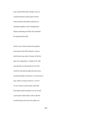 none could find the body of Elijah ; and it is
in perfect harmony with the spirit of these
earlier narratives that Moses and Elias are
introduced together on the Transfiguration
Mount communing with Him who resembled
but surpassed them both.
Surely I may call this narrative the grandest
prose-poem in the Old Testament. A dry-as-
dust historian may reject it because of the late
date of its composition. A student of St. John
may question it on the ground of our Lord's
words No man hath ascended into heaven but
he that descended out of heaven^ even the Son of
man, which is in heaven (John iii. 13, R.V.).
To me it seems to possess great value both
historically and devotionally even if it be only
a prose-poem. Historically it tells us that the
Jewish Church in the time of its author was
241
 