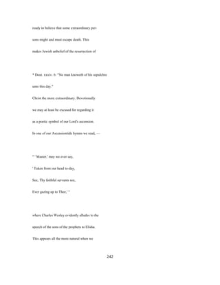 ready to believe that some extraordinary per-
sons might and must escape death. This
makes Jewish unbelief of the resurrection of
* Deut. xxxiv. 6: "No man knoweth of his sepulchre
unto this day."
Christ the more extraordinary. Devotionally
we may at least be excused for regarding it
as a poetic symbol of our Lord's ascension.
In one of our Ascensiontide hymns we read, —
" ' Master,' may we ever say,
' Taken from our head to-day,
See, Thy faithful servants see,
Ever gazing up to Thee,' "
where Charles Wesley evidently alludes to the
speech of the sons of the prophets to Elisha.
This appears all the more natural when we
242
 
