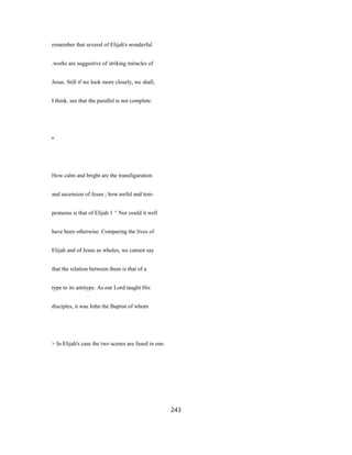 remember that several of Elijah's wonderful
.works are suggestive of striking miracles of
Jesus. Still if we look more closely, we shall,
I think, see that the parallel is not complete.
•
How calm and bright are the transfiguration
and ascension of Jesus ; how awful and tem-
pestuous is that of Elijah 1 ^ Nor could it well
have been otherwise. Comparing the lives of
Elijah and of Jesus as wholes, we cannot say
that the relation between them is that of a
type to its antitype. As our Lord taught His
disciples, it was John the Baptist of whom
> In Elijah's case the two scenes are fused in one.
243
 