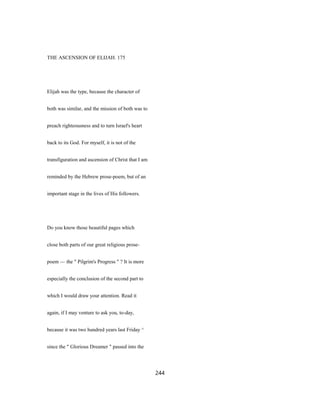 THE ASCENSION OF ELIJAH. 175
Elijah was the type, because the character of
both was similar, and the mission of both was to
preach righteousness and to turn Israel's heart
back to its God. For myself, it is not of the
transfiguration and ascension of Christ that I am
reminded by the Hebrew prose-poem, but of an
important stage in the lives of His followers.
Do you know those beautiful pages which
close both parts of our great religious prose-
poem — the " Pilgrim's Progress " ? It is more
especially the conclusion of the second part to
which I would draw your attention. Read it
again, if I may venture to ask you, to-day,
because it was two hundred years last Friday ^
since the " Glorious Dreamer " passed into the
244
 