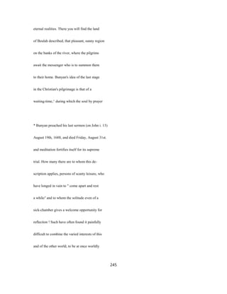 eternal realities. There you will find the land
of Beulah described, that pleasant, sunny region
on the banks of the river, where the pilgrims
await the messenger who is to summon them
to their home. Bunyan's idea of the last stage
in the Christian's pilgrimage is that of a
waiting-time,^ during which the soul by prayer
* Bunyan preached his last sermon (on John i. 13)
August 19th, 1688, and died Friday, August 31st.
and meditation fortifies itself for its supreme
trial. How many there are to whom this de-
scription applies, persons of scanty leisure, who
have longed in vain to " come apart and rest
a while/' and to whom the solitude even of a
sick-chamber gives a welcome opportunity for
reflection ! Such have often found it painfully
difficult to combine the varied interests of this
and of the other world, to be at once worldly
245
 