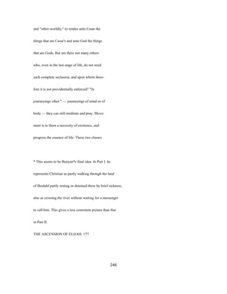 and "other-worldly," to render unto Casar the
things that are Casar's and unto God the things
that are Gods. But are there not many others
who, even in the last stage of life, do not need
such complete seclusion, and upon whom there-
fore it is not providentially enforced? "In
journeyings often " — joumeyings of mind or of
body — they can still meditate and pray. Move-
ment is to them a necessity of existence, and
progress the essence of life. These two classes
* This seems to be Bunyan*s final idea. In Part I. he
represents Christian as partly walking through the land
of Beulahf partly resting or detained there by brief sickness,
also as crossing the river without waiting for a messenger
to call him. This gives a less consistent picture than that
in Part II.
THE ASCENSION OF ELIJAH. 177
246
 
