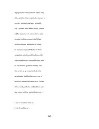 of pilgrims are widely different, and the story
of the great travelling prophet's last journey^ is
specially edifying to the latter. All his life
long Elijah has stood in spirit before Jehovah,
and has alternated between meditative retire-
ment and bold intervention in the highest
national concerns. Why should he change
his manner of life now? The Divine Spirit
sympathizes with him, and bids him visit his
fellow-prophets once more and let them print
his holy features upon their memory; after
that, let him go up to meet his God on the
sacred mount. So Elijah becomes a type of
those who remain to the end thankful citizens
of two worlds, and who, amidst all their activi-
ties, can say, with the poet-philanthropist, —
" And so beside the silent sea
I wait the muffled oar ;
247
 