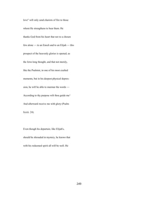 love" will only send chariots of fire to those
whom He strengthens to bear them. He
thanks God from his heart that not to a chosen
few alone — to an Enoch and to an Elijah — this
prospect of the heavenly glories is opened, as
the Jews long thought, and that not merely,
like the Psalmist, in one of his most exalted
moments, but in his deepest physical depres-
sion, he will be able to murmur the words —
According to thy purpose wilt thou guide me^
And afterward receive me with glory (Psalm
Ixxiii. 24).
Even though his departure, like Elijah's,
should be shrouded in mystery, he knows that
with his redeemed spirit all will be well. He
249
 