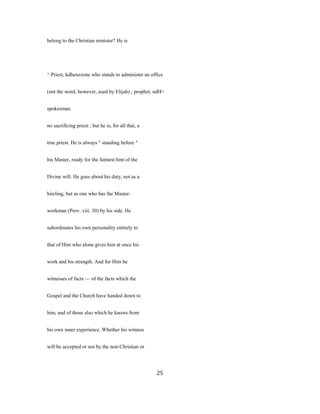 belong to the Christian minister? He is
^ Priest, kdhenzzone who stands to administer an office
(not the word, however, used by Elijah) ; prophet, ndH=
spokesman.
no sacrificing priest ; but he is, for all that, a
true priest. He is always " standing before "
his Master, ready for the faintest hint of the
Divine will. He goes about his duty, not as a
hireling, but as one who has the Master-
workman (Prov. viii. 30) by his side. He
subordinates his own personality entirely to
that of Him who alone gives him at once his
work and his strength. And for Him he
witnesses of facts — of the facts which the
Gospel and the Church have handed down to
him, and of those also which he knows from
his own inner experience. Whether his witness
will be accepted or not by the non-Christian or
25
 