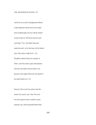 THE ASCENSION OF ELIJAH. 179
will be for ever on the Transfiguration Mount
in that tabernacle which will never be taken
down, holding high converse with the noblest
society of heaven. Will he be meet for such
a privilege ? Yes ; the Father long since
made him meet^ as St. Paul says, for the inherit-
ance of the saints in light (Col. i. 12).
Worthless without Christ, he is perfect in
Christ ; and if he needs a quiet, final prepara-
tion-time, the Father will not refuse it, for
precious in the sight of Jehovah is the death of
his saints (Psalm cxvi. 15).
Precious ! Do we all of us realize what this
means? Let us go to one^ who, if he were
not such a great novelist, would be a great
preacher, nay, who has preached better than
250
 