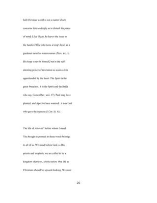 half-Christian world is not a matter which
concerns him so deeply as to disturb his peace
of mind. Like Elijah, he leaves the issue in
the hands of One who turns a king's heart as a
gardener turns his watercourses (Prov. xxi. i).
His hope is not in himself, but in the self-
attesting power of revelation so soon as it is
apprehended by the heart. The Spirit is the
great Preacher ; it is the Spirit and the Bride
who say, Come (Rev. xxii. 17). Paul may have
planted, and ApoUos have watered ; it was God
who gave the increase (i Cor. iii. 6)}
The life of Jehovah^ before whom I stand.
The thought expressed in these words belongs
to all of us. We stand before God, as His
priests and prophets; we are called to be a
kingdom of priests, a holy nation. Our life as
Christians should be upward-looking. We need
26
 