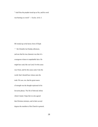 " And Elias the prophet stood up as fire, and his word
was burning as a torch" — Ecclus. xlviii. I.
HE looked up at the heroic form of Elijah
^ ^ the Gileadite last Sunday afternoon,
and saw that his true character was that of a
courageous witness to unpalatable facts. He
might have said, like our Lord, For this cause
was I bom, and for this cause came I into the
world: that I should bear witness unto the
truth. We saw, too, that his great source
of strength was the thought expressed in his
favourite phrase. The life of Jehovah, before
whom I stand, I hope that we also agreed
that Christian ministers, and in their several
degrees the members of the Church in general,
28
 