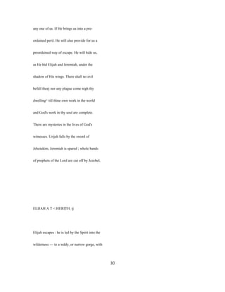 any one of us. If He brings us into a pre-
ordained peril. He will also provide for us a
preordained way of escape. He will hide us,
as He hid Elijah and Jeremiah, under the
shadow of His wings. There shall no evil
befall theej nor any plague come nigh thy
dwelling^ till thine own work in the world
and God's work in thy soul are complete.
There are mysteries in the lives of God's
witnesses. Urijah falls by the sword of
Jehoiakim, Jeremiah is spared ; whole bands
of prophets of the Lord are cut off by Jezebel,
ELIJAH A T <:HERITH. tj
Elijah escapes : he is led by the Spirit into the
wilderness — to a wddy, or narrow gorge, with
30
 