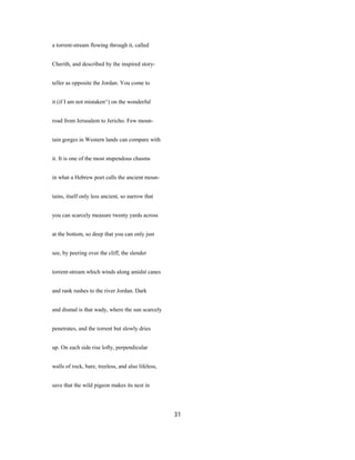 a torrent-stream flowing through it, called
Cherith, and described by the inspired story-
teller as opposite the Jordan. You come to
it (if I am not mistaken^) on the wonderful
road from Jerusalem to Jericho. Few moun-
tain gorges in Western lands can compare with
it. It is one of the most stupendous chasms
in what a Hebrew poet calls the ancient moun-
tains, itself only less ancient, so narrow that
you can scarcely measure twenty yards across
at the bottom, so deep that you can only just
see, by peering over the cliff, the slender
torrent-stream which winds along amidst canes
and rank rushes to the river Jordan. Dark
and dismal is that wady, where the sun scarcely
penetrates, and the torrent but slowly dries
up. On each side rise lofty, perpendicular
walls of rock, bare, treeless, and also lifeless,
save that the wild pigeon makes its nest in
31
 