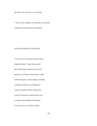 the clefts of the rock (Cant. ii. 14), and that
* The view here adopted is not impossible, and certainly
contributes to picturesqueness of exposition.
a8 THE HALLOWING OF CRITICISE.
" over the caves by the deep pools the African
kingfisher flutters/'^ Surely this is just the
place where Elijah would feel safe from his
persecutor ; if Christian hermits found a refuge
with the wild goats, a hunted prophet, especially
a Gileadite, could do so too. Perhaps you
wonder what Elijah did there. Had he been
a poet, he would have composed hymns, just
as another ascetic (Stephen of Mar Saba),
living on the top of a similarly wild and
32
 