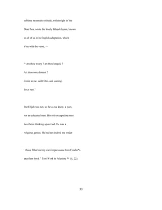 sublime mountain solitude, within sight of the
Dead Sea, wrote the lovely Ghreek hymn, known
to all of us in its English adaptation, which
b^ns with the verse, —
'* Art thou weary ? art thou languid ?
Art thou sore distrest ?
Come to me, saith One, and coming,
Be at rest."
But Elijah was not, so far as we know, a poet,
nor an educated man. His sole occupation must
have been thinking upon God. He was a
religious genius. He had not indeed the tender
' t have filled out my own impressions from Conder*s
excellent book " Tent Work in Palestine ** (ii, 22).
33
 