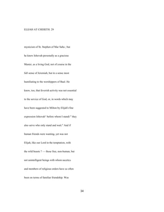 ELIJAH AT CHERITH. 29
mysticism of St. Stephen of Mar Saba ; but
he knew Jehovah personally as a gracious
Master, as a living God, not of course in the
full sense of Jeremiah, but in a sense most
humiliating to the worshippers of Baal. He
knew, too, that feverish activity was not essential
to the service of God, or, in words which may
have been suggested to Milton by Elijah's fine
expression Jehovah^ before whom I standi " they
also serve who only stand and wait." And if
human friends were wanting, yet was not
Elijah, like our Lord in the temptation, with
the wild beasts ? — those free, non-human, but
not unintelligent beings with whom ascetics
and members of religious orders have so often
been on terms of familiar friendship. Was
34
 