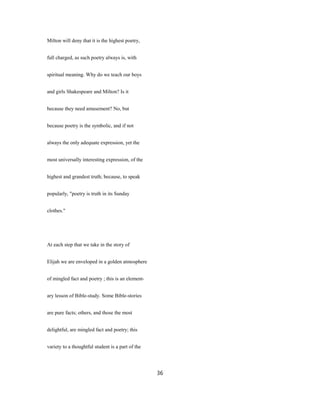 Milton will deny that it is the highest poetry,
full charged, as such poetry always is, with
spiritual meaning. Why do we teach our boys
and girls Shakespeare and Milton? Is it
because they need amusement? No, but
because poetry is the symbolic, and if not
always the only adequate expression, yet the
most universally interesting expression, of the
highest and grandest truth; because, to speak
popularly, "poetry is truth in its Sunday
clothes."
At each step that we take in the story of
Elijah we are enveloped in a golden atmosphere
of mingled fact and poetry ; this is an element-
ary lesson of Bible-study. Some Bible-stories
are pure facts; others, and those the most
delightful, are mingled fact and poetry; this
variety to a thoughtful student is a part of the
36
 
