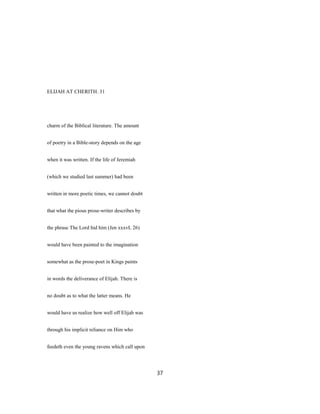 ELIJAH AT CHERITH. 31
charm of the Biblical literature. The amount
of poetry in a Bible-story depends on the age
when it was written. If the life of Jeremiah
(which we studied last summer) had been
written in more poetic times, we cannot doubt
that what the pious prose-writer describes by
the phrase The Lord hid him (Jen xxxvL 26)
would have been painted to the imagination
somewhat as the prose-poet in Kings paints
in words the deliverance of Elijah. There is
no doubt as to what the latter means. He
would have us realize how well off Elijah was
through his implicit reliance on Him who
feedeth even the young ravens which call upon
37
 