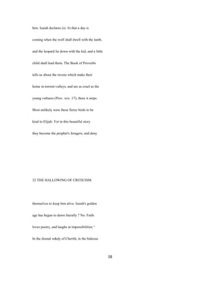 him. Isaiah declares (xi. 6) that a day is
coming when the wolf shall dwell with the lamb,
and the leopard lie down with the kid, and a little
child shall lead them. The Book of Proverbs
tells us about the ravens which make their
home in torrent-valleys, and are as cruel as the
young vultures (Prov. xxx. 17); there it stops.
Most unlikely were these fierce birds to be
kind to Elijah. Yet in this beautiful story
they become the prophet's foragers, and deny
32 THE HALLOWING OF CRITICISM.
themselves to keep him alive. Isaiah's golden
age has begun to dawn literally ? No. Faith
loves poetry, and laughs at impossibilities.^
In the dismal w&dy of Cherith, in the hideous
38
 