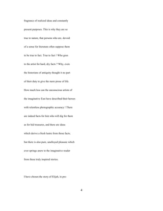 fragrance of realized ideas and constantly
present purposes. This is why they are so
true to nature, that persons who are. devoid
of a sense for literature often suppose them
to be true to fact. True to fact ! Who goes
to the artist for hard, dry facts ? Why, even
the historians of antiquity thought it no part
of their duty to give the mere prose of life.
How much less can the unconscious artists of
the imaginative East have described their heroes
with relentless photographic accuracy ! There
are indeed facts for him who will dig for them
as for hid treasures, and there are ideas
which derive a fresh lustre from those facts;
but there is also pure, unalloyed pleasure which
ever springs anew to the imaginative reader
from these truly inspired stories.
I have chosen the story of Elijah, in pre-
4
 