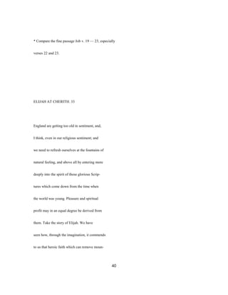 * Compare the fine passage Job v. 19 — 23, especially
verses 22 and 23.
ELIJAH AT CHERITH. 33
England are getting too old in sentiment, and,
I think, even in our religious sentiment; and
we need to refresh ourselves at the fountains of
natural feeling, and above all by entering more
deeply into the spirit of those glorious Scrip-
tures which come down from the time when
the world was young. Pleasure and spiritual
profit may in an equal degree be derived from
them. Take the story of Elijah. We have
seen how, through the imagination, it commends
to us that heroic faith which can remove moun-
40
 